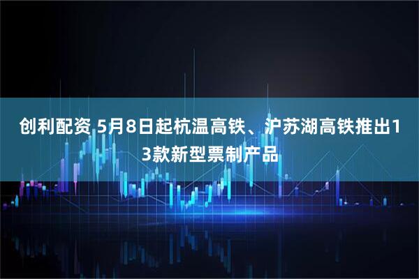 创利配资 5月8日起杭温高铁、沪苏湖高铁推出13款新型票制产品