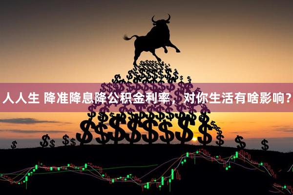 人人生 降准降息降公积金利率，对你生活有啥影响？