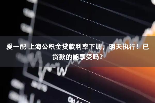 爱一配 上海公积金贷款利率下调，明天执行！已贷款的能享受吗？