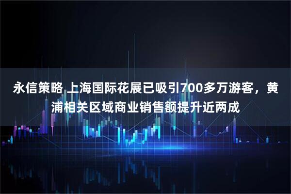 永信策略 上海国际花展已吸引700多万游客，黄浦相关区域商业销售额提升近两成