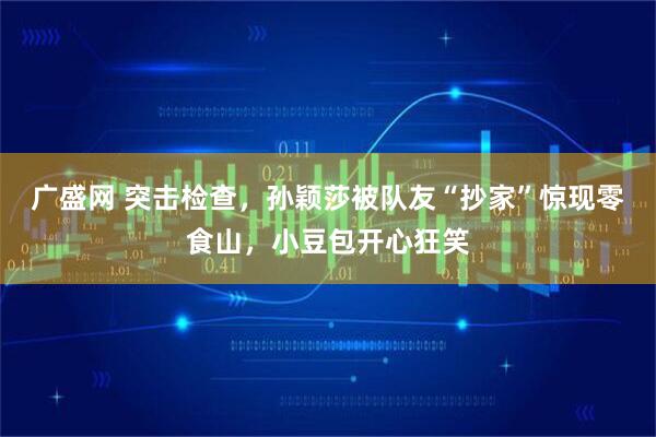 广盛网 突击检查，孙颖莎被队友“抄家”惊现零食山，小豆包开心狂笑