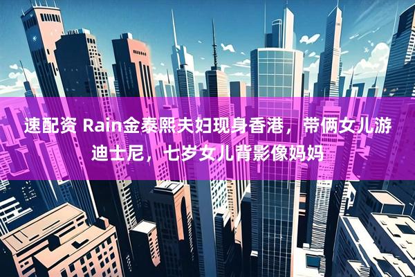 速配资 Rain金泰熙夫妇现身香港，带俩女儿游迪士尼，七岁女儿背影像妈妈
