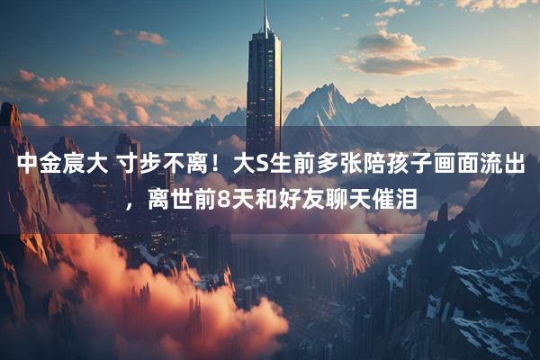 中金宸大 寸步不离！大S生前多张陪孩子画面流出，离世前8天和好友聊天催泪