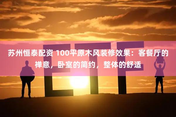 苏州恒泰配资 100平原木风装修效果：客餐厅的禅意，卧室的简约，整体的舒适