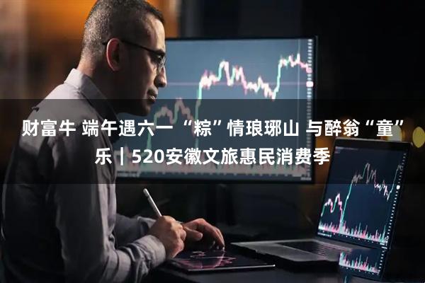 财富牛 端午遇六一 “粽”情琅琊山 与醉翁“童”乐｜520安徽文旅惠民消费季