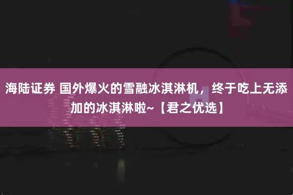 海陆证券 国外爆火的雪融冰淇淋机，终于吃上无添加的冰淇淋啦~【君之优选】