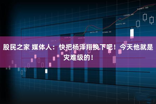 股民之家 媒体人：快把杨泽翔换下吧！今天他就是灾难级的！