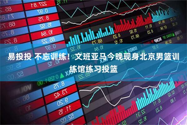 易投投 不忘训练！文班亚马今晚现身北京男篮训练馆练习投篮