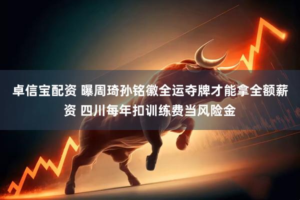 卓信宝配资 曝周琦孙铭徽全运夺牌才能拿全额薪资 四川每年扣训练费当风险金