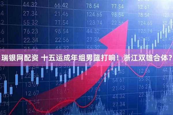 瑞银网配资 十五运成年组男篮打响！浙江双雄合体？