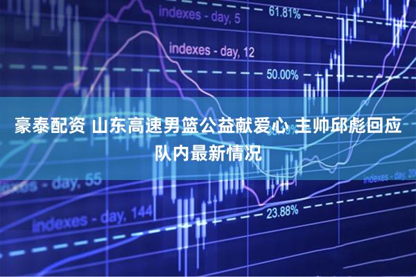 豪泰配资 山东高速男篮公益献爱心 主帅邱彪回应队内最新情况