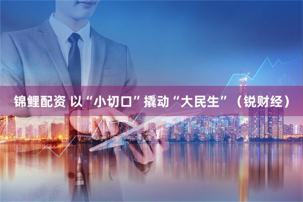 锦鲤配资 以“小切口”撬动“大民生”（锐财经）