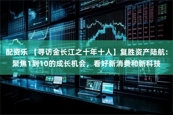 配资乐 【寻访金长江之十年十人】复胜资产陆航：聚焦1到10的成长机会，看好新消费和新科技