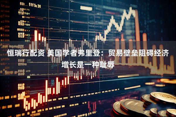 恒瑞行配资 美国学者弗里登：贸易壁垒阻碍经济增长是一种耻辱