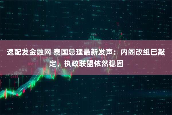 速配发金融网 泰国总理最新发声：内阁改组已敲定，执政联盟依然稳固