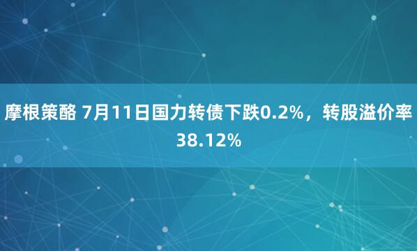 摩根策酪 7月11日国力转债下跌0.2%，转股溢价率38.12%