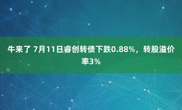 牛来了 7月11日睿创转债下跌0.88%，转股溢价率3%