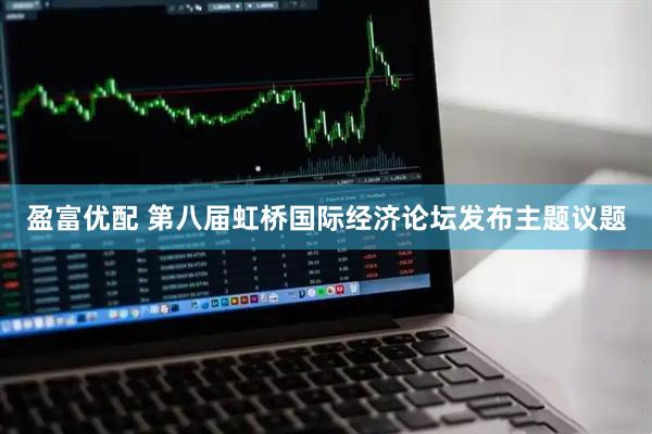 盈富优配 第八届虹桥国际经济论坛发布主题议题