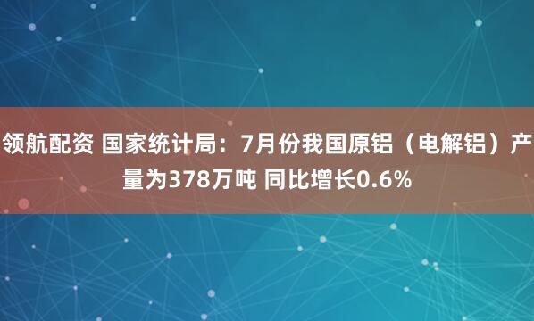 领航配资 国家统计局：7月份我国原铝（电解铝）产量为378万吨 同比增长0.6%
