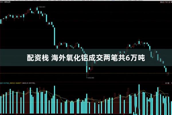 配资栈 海外氧化铝成交两笔共6万吨