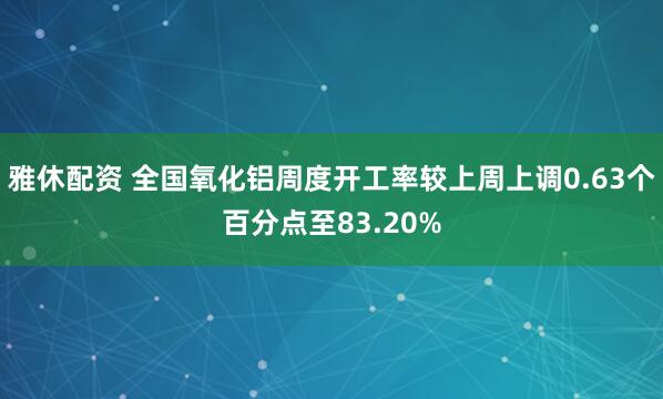 雅休配资 全国氧化铝周度开工率较上周上调0.63个百分点至83.20%