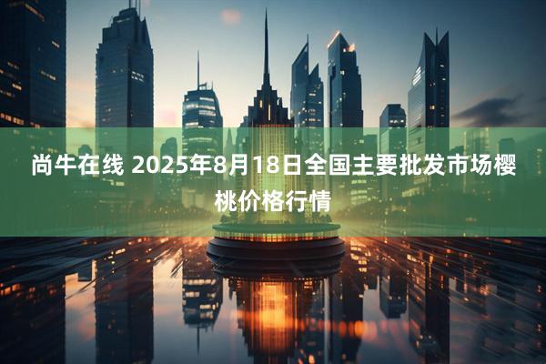 尚牛在线 2025年8月18日全国主要批发市场樱桃价格行情