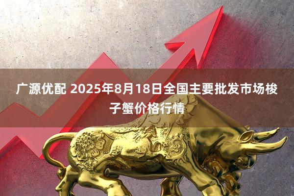 广源优配 2025年8月18日全国主要批发市场梭子蟹价格行情
