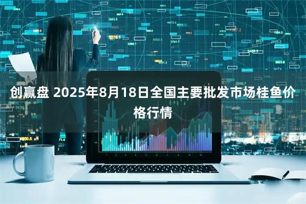 创赢盘 2025年8月18日全国主要批发市场桂鱼价格行情