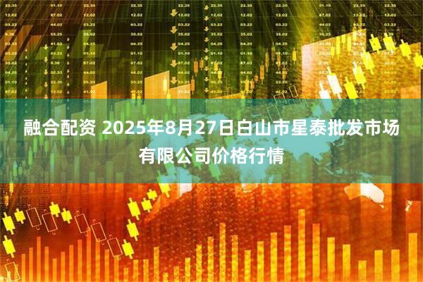 融合配资 2025年8月27日白山市星泰批发市场有限公司价格行情