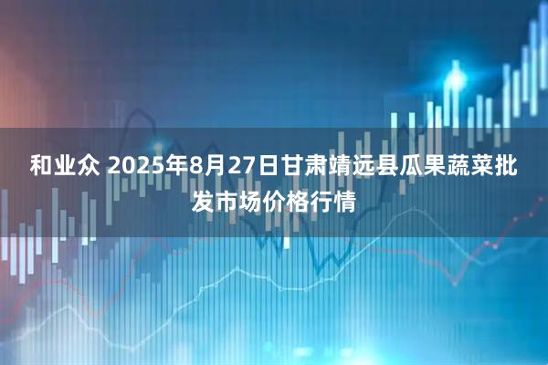 和业众 2025年8月27日甘肃靖远县瓜果蔬菜批发市场价格行情