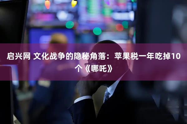 启兴网 文化战争的隐秘角落：苹果税一年吃掉10个《哪吒》