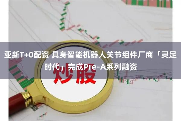 亚新T+0配资 具身智能机器人关节组件厂商「灵足时代」完成Pre-A系列融资