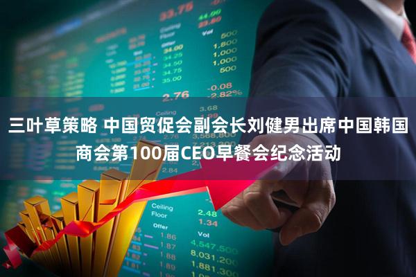 三叶草策略 中国贸促会副会长刘健男出席中国韩国商会第100届CEO早餐会纪念活动
