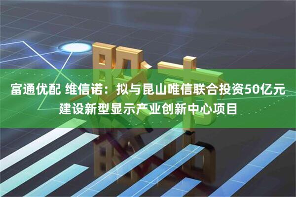 富通优配 维信诺：拟与昆山唯信联合投资50亿元建设新型显示产业创新中心项目