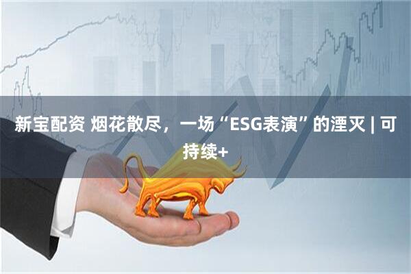 新宝配资 烟花散尽，一场“ESG表演”的湮灭 | 可持续+