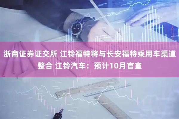 浙商证券证交所 江铃福特将与长安福特乘用车渠道整合 江铃汽车：预计10月官宣