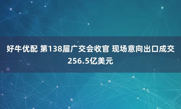好牛优配 第138届广交会收官 现场意向出口成交256.5亿美元