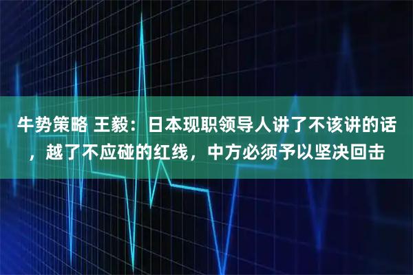 牛势策略 王毅：日本现职领导人讲了不该讲的话，越了不应碰的红线，中方必须予以坚决回击