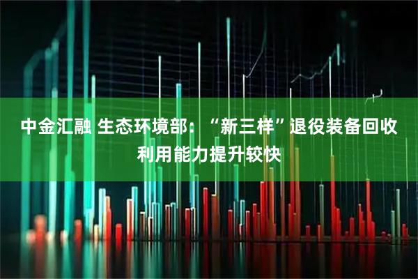 中金汇融 生态环境部：“新三样”退役装备回收利用能力提升较快