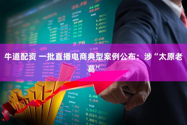 牛道配资 一批直播电商典型案例公布：涉“太原老葛”