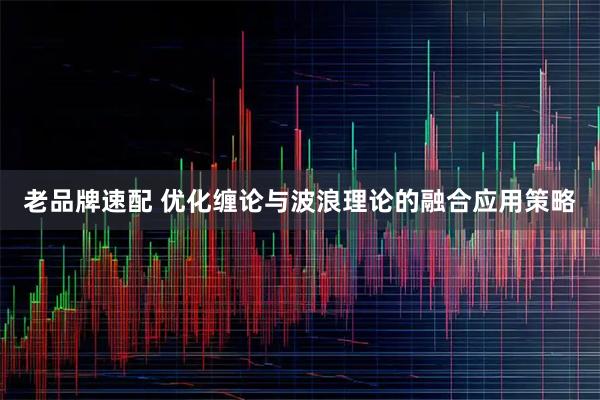 老品牌速配 优化缠论与波浪理论的融合应用策略