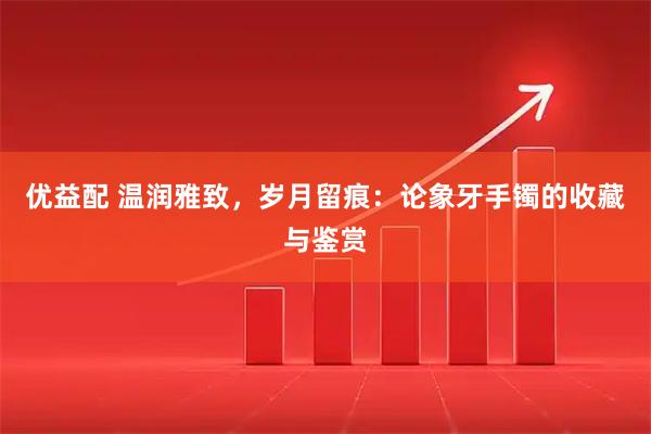 优益配 温润雅致，岁月留痕：论象牙手镯的收藏与鉴赏