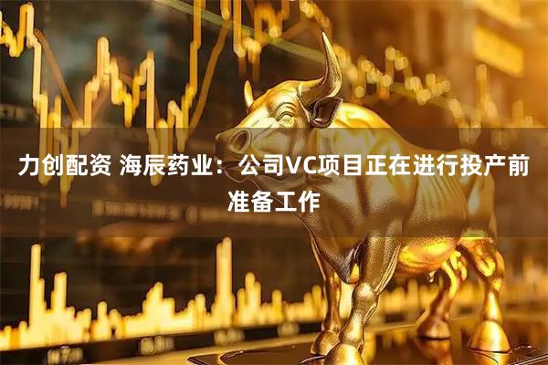 力创配资 海辰药业：公司VC项目正在进行投产前准备工作