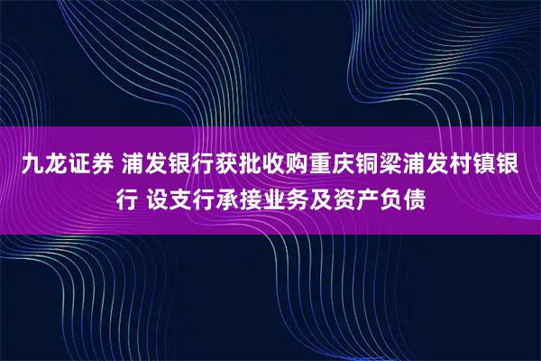九龙证券 浦发银行获批收购重庆铜梁浦发村镇银行 设支行承接业务及资产负债