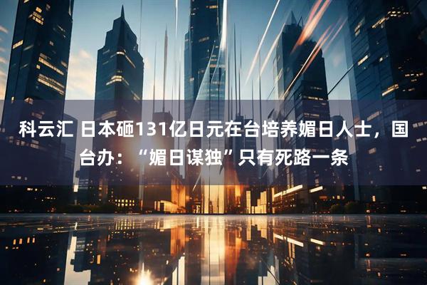 科云汇 日本砸131亿日元在台培养媚日人士，国台办：“媚日谋独”只有死路一条