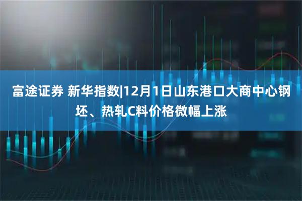 富途证券 新华指数|12月1日山东港口大商中心钢坯、热轧C料价格微幅上涨