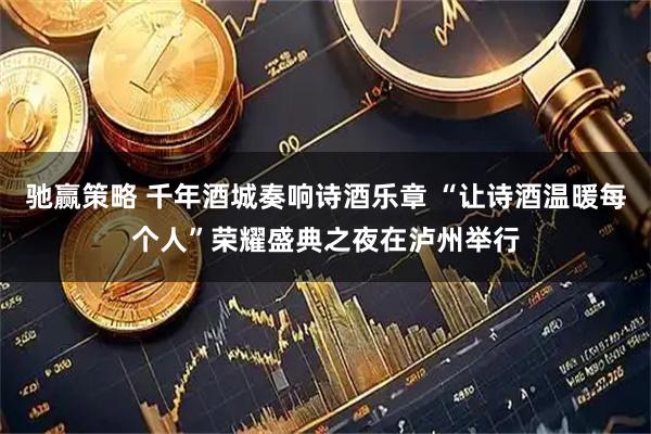 驰赢策略 千年酒城奏响诗酒乐章 “让诗酒温暖每个人”荣耀盛典之夜在泸州举行