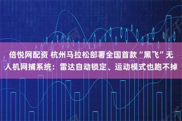 倍悦网配资 杭州马拉松部署全国首款“黑飞”无人机网捕系统：雷达自动锁定、运动模式也跑不掉