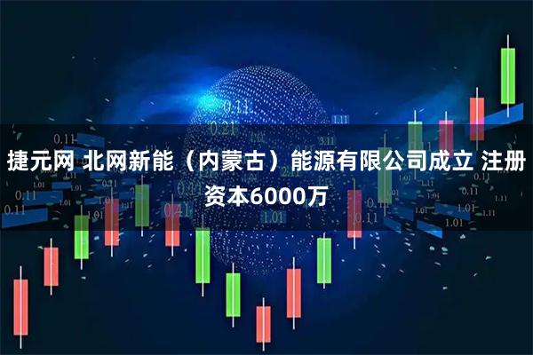 捷元网 北网新能（内蒙古）能源有限公司成立 注册资本6000万