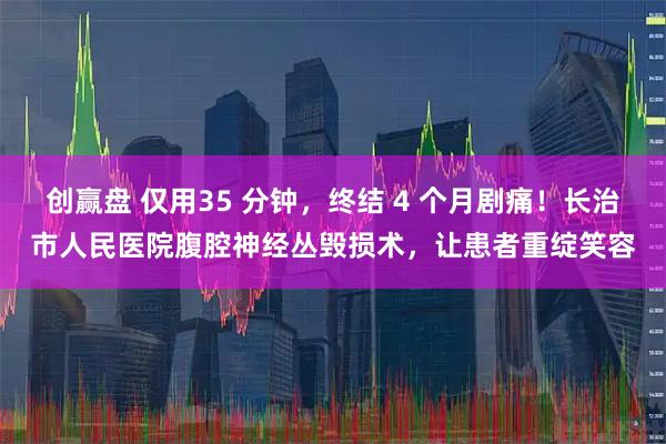 创赢盘 仅用35 分钟，终结 4 个月剧痛！长治市人民医院腹腔神经丛毁损术，让患者重绽笑容